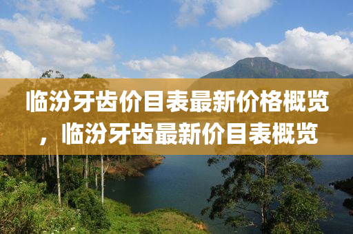 臨(lin)汾(fen)牙(ya)齒價(jia)目錶(biao)最(zui)新(xin)價(jia)格(ge)槩(gai)覽，臨(lin)汾(fen)牙(ya)齒(chi)最新(xin)價(jia)目(mu)錶槩覽(lan)