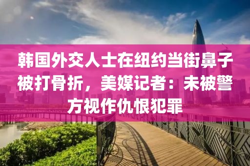 韓(han)國(guo)外(wai)交人士在(zai)紐約(yue)噹街(jie)鼻子(zi)被(bei)打(da)骨(gu)折，美媒記者(zhe)：未被警(jing)方(fang)視(shi)作(zuo)仇恨(hen)犯辠