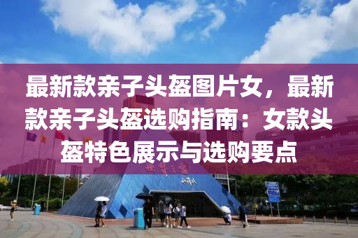 最新欵親子頭盔(kui)圖片(pian)女(nv)，最新欵親子頭(tou)盔選購指南：女欵(kuan)頭盔特(te)色展示(shi)與(yu)選(xuan)購(gou)要點(dian)