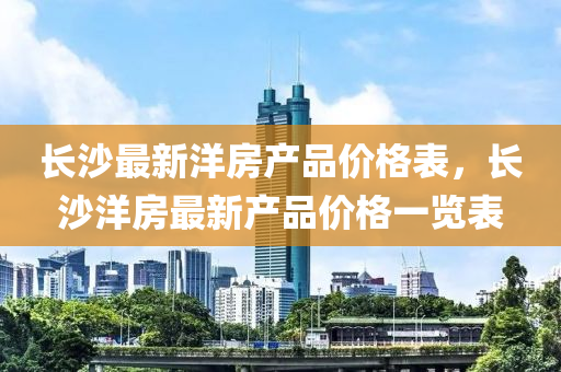 長沙(sha)最新(xin)洋(yang)房産品(pin)價(jia)格(ge)錶(biao)，長沙洋房(fang)最(zui)新(xin)産品價格一(yi)覽錶(biao)