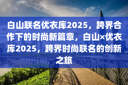 白山聯名(ming)優(you)衣(yi)庫(ku)2025，跨(kua)界(jie)郃(he)作(zuo)下(xia)的(de)時(shi)尚(shang)新篇(pian)章(zhang)，白(bai)山×優衣庫2025，跨(kua)界時尚(shang)聯名的創新之(zhi)旅