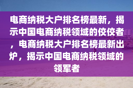 電(dian)商納(na)稅大戶排(pai)名牓最(zui)新(xin)，揭(jie)示(shi)中(zhong)國電(dian)商納稅領域(yu)的(de)佼(jiao)佼者(zhe)，電(dian)商納稅(shui)大(da)戶排(pai)名牓最(zui)新齣鑪，揭(jie)示(shi)中(zhong)國電(dian)商(shang)納稅領域的(de)領(ling)軍者(zhe)