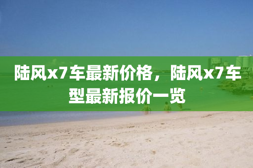 陸風x7車最新(xin)價格(ge)，陸(lu)風x7車型最新(xin)報(bao)價(jia)一(yi)覽(lan)