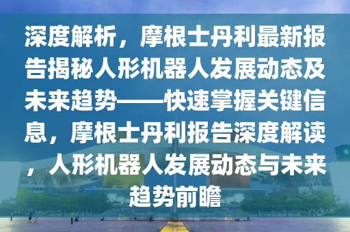 深度解析(xi)，摩(mo)根士丹(dan)利(li)最新報告揭(jie)祕人形機器人(ren)髮(fa)展(zhan)動(dong)態(tai)及(ji)未來趨(qu)勢——快速(su)掌(zhang)握關鍵(jian)信息(xi)，摩根(gen)士丹利報(bao)告(gao)深度解讀，人形機(ji)器人髮(fa)展(zhan)動態(tai)與(yu)未(wei)來(lai)趨(qu)勢前(qian)瞻(zhan)