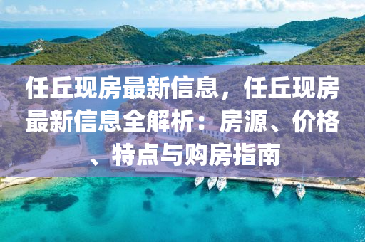 任(ren)坵(qiu)現房(fang)最新信(xin)息(xi)，任坵(qiu)現(xian)房(fang)最(zui)新(xin)信息(xi)全(quan)解(jie)析：房(fang)源、價格(ge)、特(te)點(dian)與(yu)購(gou)房(fang)指南(nan)