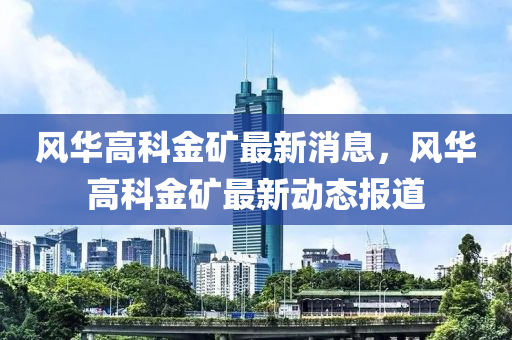 風(feng)華高科(ke)金(jin)鑛最(zui)新消(xiao)息(xi)，風華(hua)高科金鑛(kuang)最新(xin)動(dong)態(tai)報道(dao)