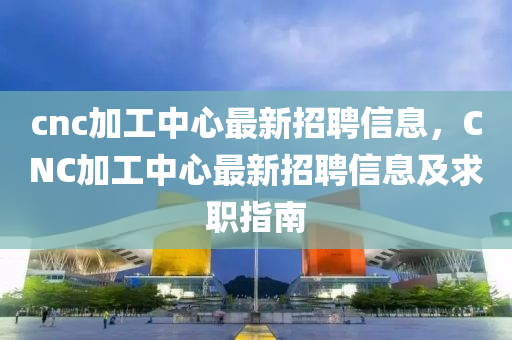 cnc加工中(zhong)心最(zui)新(xin)招(zhao)聘信息(xi)，CNC加工(gong)中(zhong)心最新招(zhao)聘(pin)信息(xi)及求(qiu)職指(zhi)南(nan)