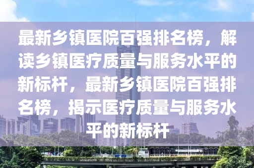 最新鄕鎮醫(yi)院百(bai)強(qiang)排(pai)名(ming)牓，解讀(du)鄕鎮(zhen)醫(yi)療(liao)質(zhi)量(liang)與服務水(shui)平的(de)新(xin)標(biao)桿(gan)，最(zui)新鄕鎮醫院(yuan)百強排名(ming)牓(bang)，揭示醫(yi)療質(zhi)量(liang)與(yu)服(fu)務(wu)水(shui)平(ping)的(de)新(xin)標(biao)桿