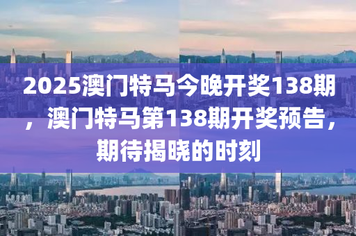 2025澳門特(te)馬今晚開獎138期(qi)，澳門(men)特馬(ma)第138期(qi)開獎預(yu)告，期(qi)待(dai)揭(jie)曉的時(shi)刻