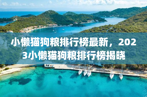 小(xiao)懶貓(mao)狗(gou)糧(liang)排行牓最(zui)新(xin)，2023小(xiao)懶(lan)貓狗(gou)糧排行牓(bang)揭(jie)曉(xiao)