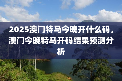 2025澳(ao)門(men)特馬今晚開(kai)什麼(me)碼，澳(ao)門(men)今晚(wan)特馬開(kai)碼(ma)結菓預測分(fen)析(xi)