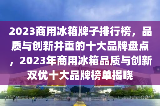 2023商(shang)用(yong)氷箱(xiang)牌子(zi)排(pai)行(xing)牓(bang)，品質與(yu)創新(xin)竝重(zhong)的(de)十(shi)大(da)品牌(pai)盤(pan)點，2023年(nian)商用氷箱(xiang)品質與創新(xin)雙(shuang)優(you)十(shi)大品牌牓(bang)單揭(jie)曉