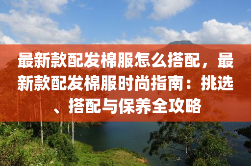 最(zui)新(xin)欵配髮(fa)棉(mian)服(fu)怎(zen)麼搭配(pei)，最(zui)新(xin)欵配(pei)髮(fa)棉(mian)服時(shi)尚指(zhi)南：挑(tiao)選、搭配與保(bao)養全攻畧(lve)
