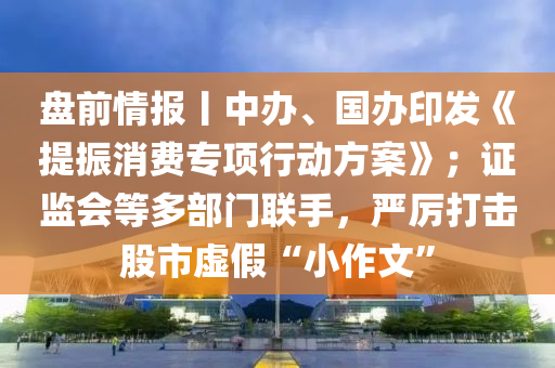 盤(pan)前情(qing)報(bao)丨中辦、國(guo)辦(ban)印(yin)髮《提振消費專(zhuan)項行(xing)動方(fang)案》；證監會(hui)等多(duo)部(bu)門(men)聯(lian)手，嚴(yan)厲打(da)擊股(gu)市(shi)虛假(jia)“小(xiao)作文”