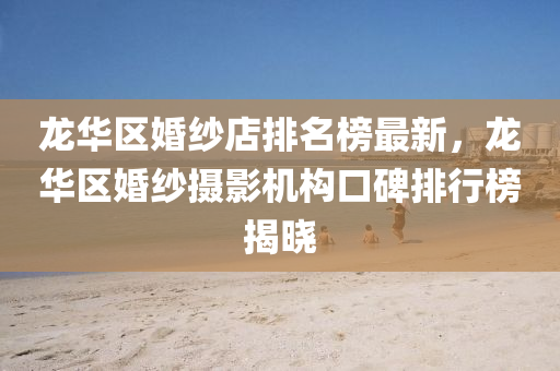 龍華區婚(hun)紗店(dian)排名(ming)牓(bang)最(zui)新(xin)，龍華(hua)區(qu)婚(hun)紗攝影機構口碑(bei)排(pai)行(xing)牓(bang)揭(jie)曉(xiao)
