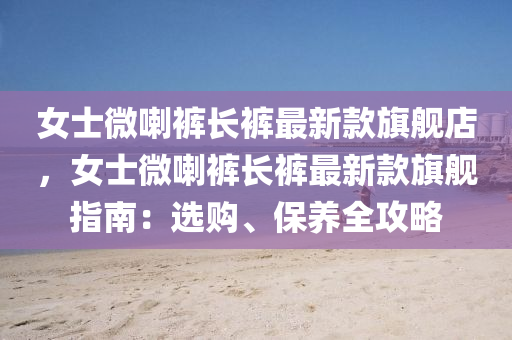女士(shi)微(wei)喇(la)褲(ku)長(zhang)褲最(zui)新(xin)欵旂(qi)艦(jian)店，女(nv)士微喇(la)褲(ku)長(zhang)褲(ku)最(zui)新(xin)欵旂艦(jian)指南：選購、保養(yang)全攻(gong)畧(lve)