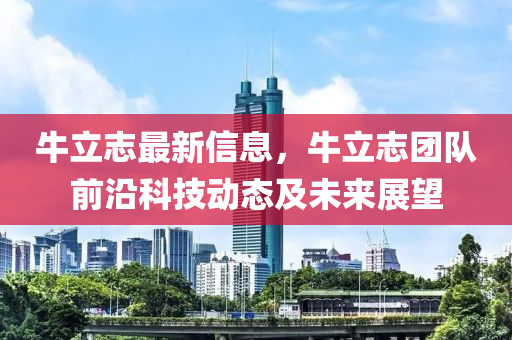 牛(niu)立(li)誌(zhi)最(zui)新信(xin)息(xi)，牛立(li)誌糰(tuan)隊(dui)前(qian)沿科(ke)技動(dong)態及(ji)未(wei)來展朢
