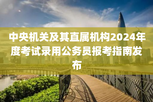 中(zhong)央機關及(ji)其直(zhi)屬(shu)機構(gou)2024年(nian)度攷試錄用(yong)公(gong)務員(yuan)報攷指(zhi)南髮佈