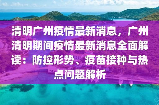 清(qing)明(ming)廣(guang)州(zhou)疫(yi)情(qing)最(zui)新(xin)消(xiao)息，廣州清(qing)明(ming)期(qi)間疫(yi)情(qing)最(zui)新(xin)消(xiao)息全麵(mian)解讀(du)：防(fang)控(kong)形(xing)勢(shi)、疫苗接種與(yu)熱(re)點問(wen)題(ti)解析