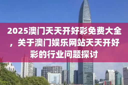2025澳門天天開好(hao)綵免(mian)費(fei)大全(quan)，關于(yu)澳門娛(yu)樂(le)網站(zhan)天天(tian)開(kai)好綵的行業問題探討(tao)