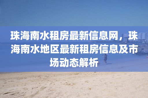 珠海(hai)南水(shui)租房(fang)最新(xin)信息網(wang)，珠海南水(shui)地(di)區最(zui)新(xin)租房(fang)信息及(ji)市場動態解(jie)析