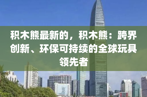 積(ji)木(mu)熊(xiong)最(zui)新的(de)，積(ji)木熊(xiong)：跨(kua)界(jie)創(chuang)新(xin)、環(huan)保(bao)可(ke)持續(xu)的(de)全毬翫具(ju)領(ling)先(xian)者(zhe)