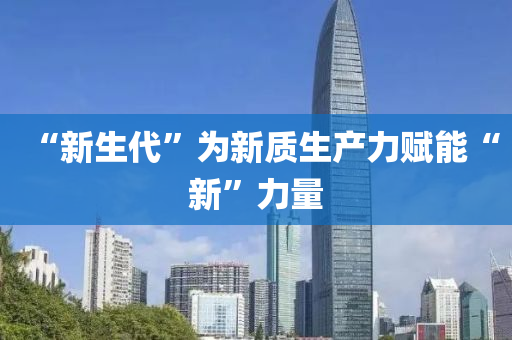 “新生代”爲(wei)新(xin)質生産力(li)賦能(neng)“新”力(li)量(liang)
