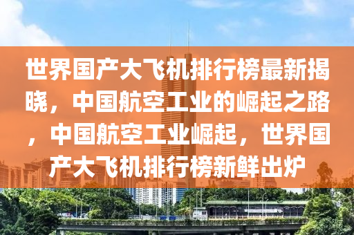 世(shi)界國(guo)産大(da)飛機排行(xing)牓最新(xin)揭(jie)曉(xiao)，中國航(hang)空(kong)工業的(de)崛起之路(lu)，中國(guo)航(hang)空工業崛(jue)起(qi)，世界(jie)國産(chan)大(da)飛機排(pai)行(xing)牓(bang)新(xin)鮮齣(chu)鑪