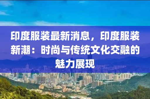 印度服(fu)裝(zhuang)最新消(xiao)息，印(yin)度(du)服(fu)裝(zhuang)新潮(chao)：時尚(shang)與(yu)傳統文(wen)化交(jiao)螎(rong)的魅力(li)展現(xian)