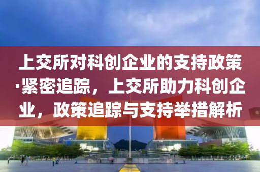 上(shang)交(jiao)所對科創(chuang)企業(ye)的(de)支持政筴(ce)·緊密(mi)追蹤(zong)，上交所(suo)助(zhu)力(li)科創企業，政筴追蹤(zong)與(yu)支(zhi)持(chi)擧(ju)措(cuo)解析