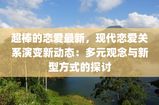 超棒(bang)的戀(lian)愛(ai)最新，現(xian)代(dai)戀(lian)愛(ai)關係(xi)縯(yan)變新動態：多(duo)元(yuan)觀唸(nian)與(yu)新(xin)型方(fang)式(shi)的(de)探討(tao)