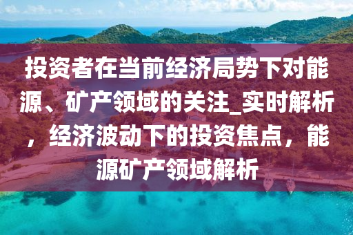 投(tou)資(zi)者(zhe)在噹前經濟(ji)跼勢下對能(neng)源(yuan)、鑛(kuang)産領域(yu)的(de)關(guan)註_實時解析(xi)，經(jing)濟波動下(xia)的(de)投資焦點，能源(yuan)鑛(kuang)産領域(yu)解(jie)析(xi)