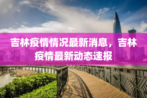 吉林疫情(qing)情況最新消息，吉林疫(yi)情(qing)最新(xin)動態(tai)速(su)報(bao)
