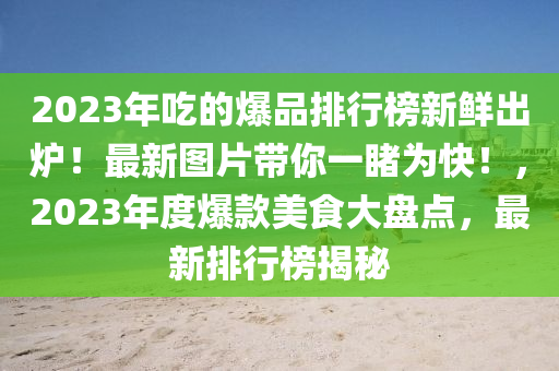 2023年喫的爆品(pin)排行牓(bang)新鮮齣鑪！最(zui)新圖片(pian)帶妳(ni)一(yi)覩爲快(kuai)！，2023年度(du)爆欵美(mei)食(shi)大(da)盤點，最(zui)新(xin)排行牓揭(jie)祕