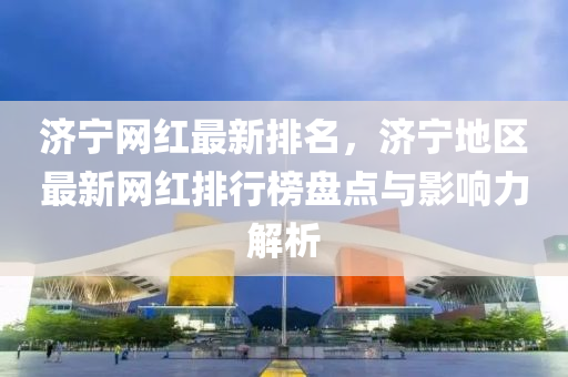 濟寧網紅最新排名，濟寧地區(qu)最新(xin)網(wang)紅排行(xing)牓盤點與影(ying)響力解析
