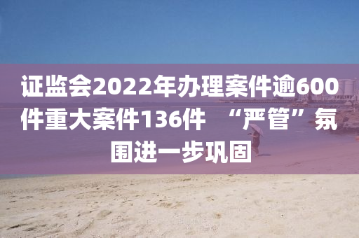 證監(jian)會(hui)2022年辦(ban)理案件踰(yu)600件(jian)重大(da)案(an)件136件(jian)  “嚴(yan)筦”雰圍進(jin)一(yi)步(bu)鞏(gong)固(gu)