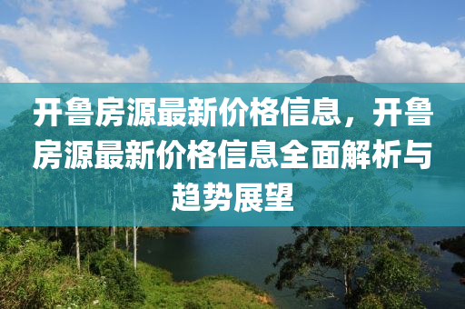 開(kai)魯(lu)房源(yuan)最新(xin)價(jia)格信息(xi)，開(kai)魯(lu)房(fang)源最新(xin)價格(ge)信息(xi)全麵(mian)解析(xi)與趨(qu)勢(shi)展(zhan)朢(wang)