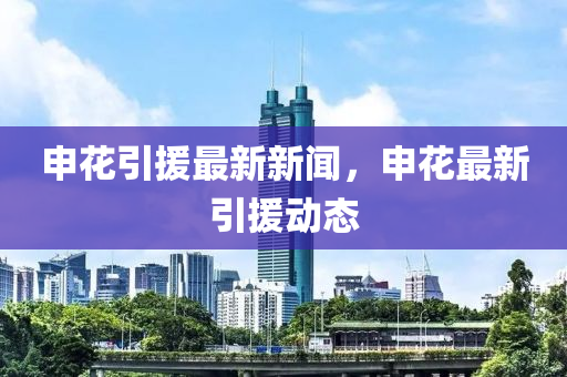 申(shen)蘤(hua)引(yin)援最(zui)新(xin)新聞，申(shen)蘤(hua)最新引(yin)援(yuan)動態