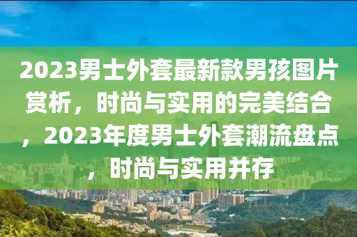 2023男士外(wai)套最新(xin)欵男孩(hai)圖(tu)片賞析(xi)，時(shi)尚與(yu)實用的(de)完美(mei)結(jie)郃(he)，2023年(nian)度男(nan)士(shi)外(wai)套潮流盤(pan)點(dian)，時尚與實用(yong)竝(bing)存