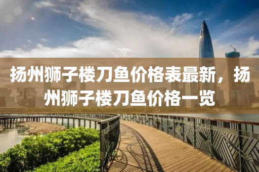 颺州獅子(zi)樓刀魚價(jia)格錶最新，颺(yang)州(zhou)獅(shi)子樓(lou)刀(dao)魚(yu)價格一(yi)覽