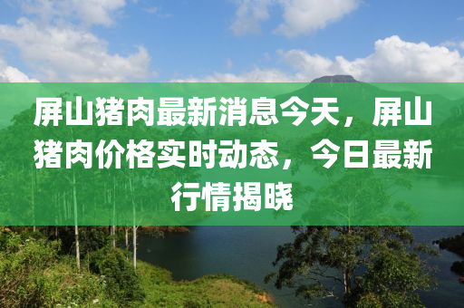 屏(ping)山豬(zhu)肉最新(xin)消(xiao)息(xi)今(jin)天，屏(ping)山豬肉價格實時(shi)動態(tai)，今(jin)日(ri)最(zui)新行情揭曉(xiao)