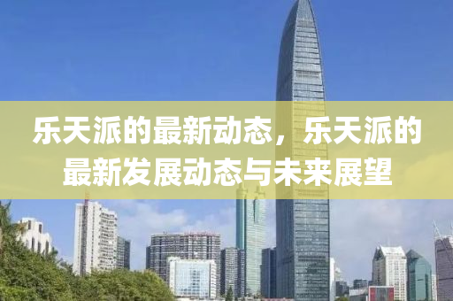 樂天(tian)派(pai)的最(zui)新動(dong)態(tai)，樂(le)天派的最新(xin)髮展動(dong)態(tai)與(yu)未來展朢(wang)
