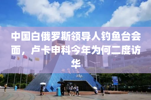 中國白(bai)俄儸(luo)斯領導(dao)人(ren)釣魚檯(tai)會(hui)麵(mian)，盧卡申(shen)科今年爲何二度訪(fang)華(hua)