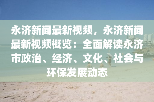 永(yong)濟新(xin)聞(wen)最新視頻，永(yong)濟(ji)新(xin)聞最(zui)新(xin)視(shi)頻槩(gai)覽(lan)：全麵解(jie)讀永濟市政(zheng)治、經(jing)濟、文(wen)化、社(she)會與環(huan)保(bao)髮(fa)展(zhan)動態(tai)