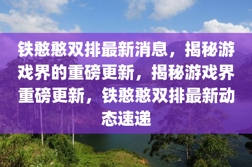 鐵(tie)憨憨雙排(pai)最新(xin)消(xiao)息，揭(jie)祕遊戲界(jie)的重磅更(geng)新，揭祕遊(you)戲界(jie)重(zhong)磅更(geng)新(xin)，鐵(tie)憨(han)憨(han)雙(shuang)排最(zui)新動(dong)態速(su)遞