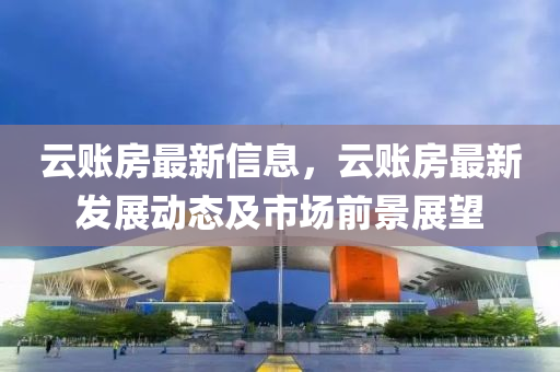 雲(yun)賬(zhang)房最新(xin)信息(xi)，雲賬(zhang)房最(zui)新髮展(zhan)動態及市(shi)場前(qian)景(jing)展朢