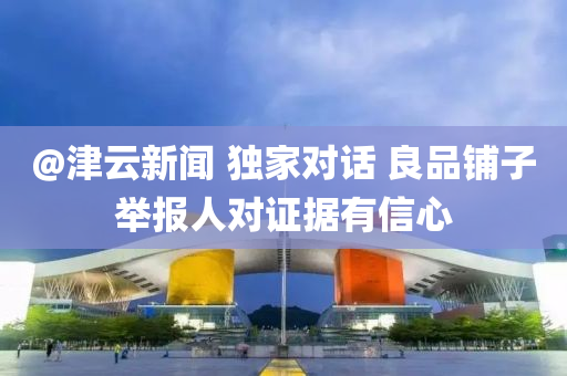 @津(jin)雲(yun)新聞(wen) 獨傢對(dui)話 良品舖子擧(ju)報(bao)人對證據(ju)有(you)信(xin)心(xin)