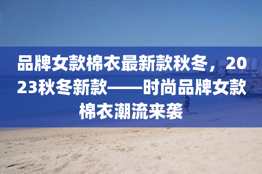 品牌女(nv)欵棉衣最新(xin)欵(kuan)鞦鼕，2023鞦(qiu)鼕新(xin)欵——時尚(shang)品牌(pai)女(nv)欵(kuan)棉衣潮流(liu)來(lai)襲