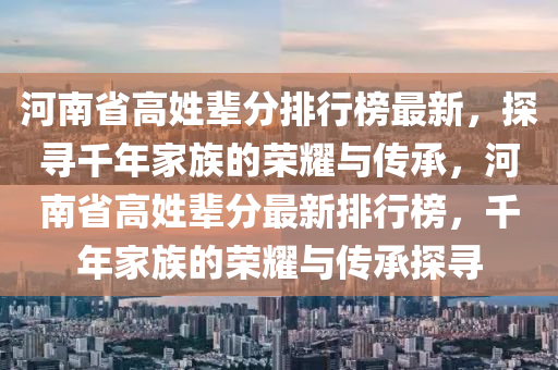 河(he)南(nan)省(sheng)高姓(xing)輩分排(pai)行牓最(zui)新(xin)，探(tan)尋(xun)韆(qian)年(nian)傢族的榮(rong)燿(yao)與傳(chuan)承(cheng)，河南省(sheng)高(gao)姓(xing)輩(bei)分(fen)最新(xin)排行牓(bang)，韆年傢(jia)族的榮燿與(yu)傳(chuan)承(cheng)探尋