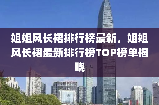 姐姐風長(zhang)裠排行牓(bang)最新(xin)，姐姐(jie)風(feng)長裠(qun)最新(xin)排行牓(bang)TOP牓(bang)單揭曉(xiao)